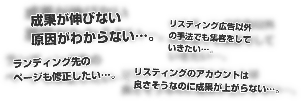 成果が伸びない原因がわからない…。リスティング広告以外の手法でも集客をしていきたい…。ランディング先のページも修正したい…。リスティングのアカウントは良さそうなのに成果が上がらない…。