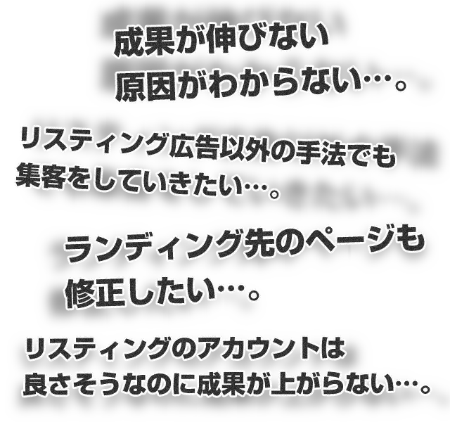 成果が伸びない原因がわからない…。リスティング広告以外の手法でも集客をしていきたい…。ランディング先のページも修正したい…。リスティングのアカウントは良さそうなのに成果が上がらない…。