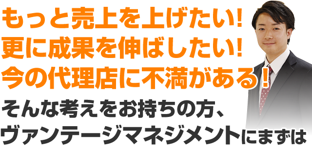 もっと売上を上げたい！更に成果を伸ばしたい！今の代理店に不満がある！そんな考えをお持ちの方、ヴァンテージマネジメントにまずは